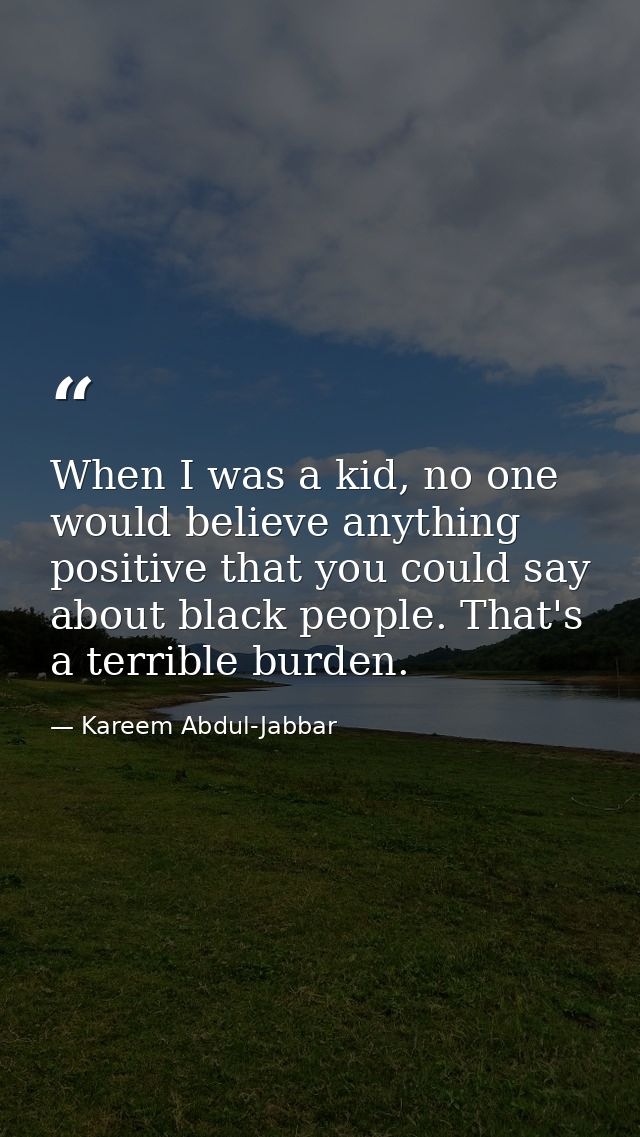 When I was a kid, no one would believe anything positive that you could say about black people. That's a terrible burden — Kareem Abdul-Jabbar