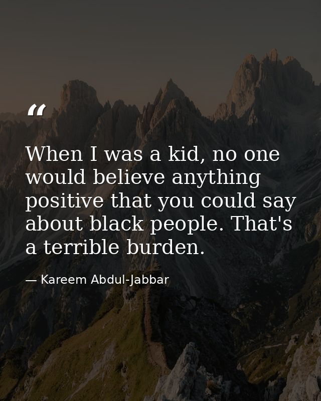 When I was a kid, no one would believe anything positive that you could say about black people. That's a terrible burden — Kareem Abdul-Jabbar