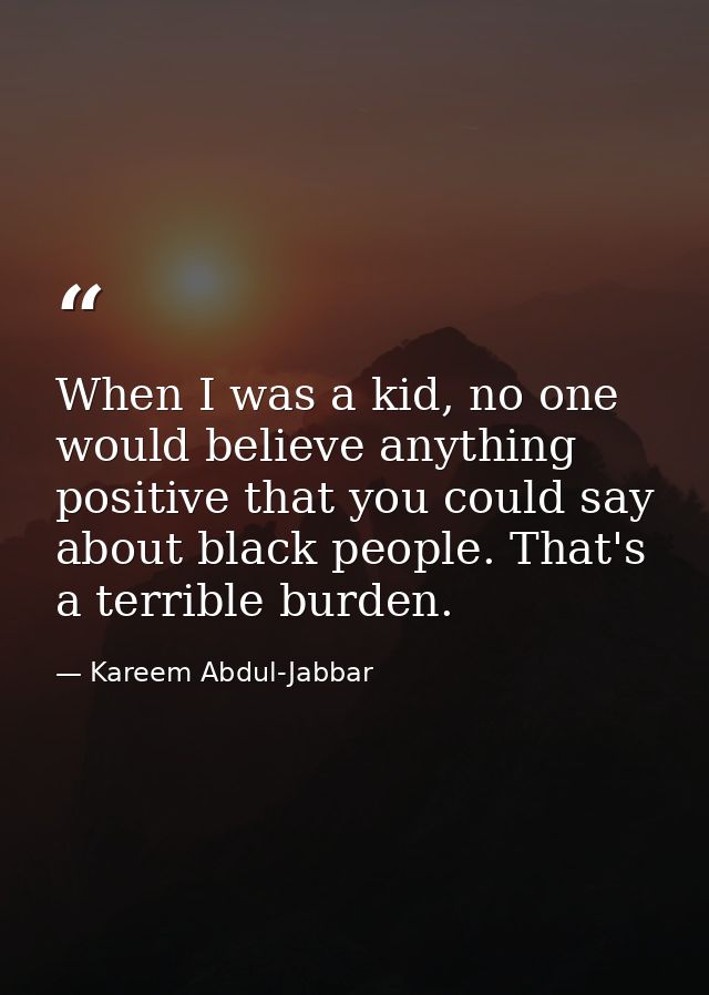 When I was a kid, no one would believe anything positive that you could say about black people. That's a terrible burden — Kareem Abdul-Jabbar