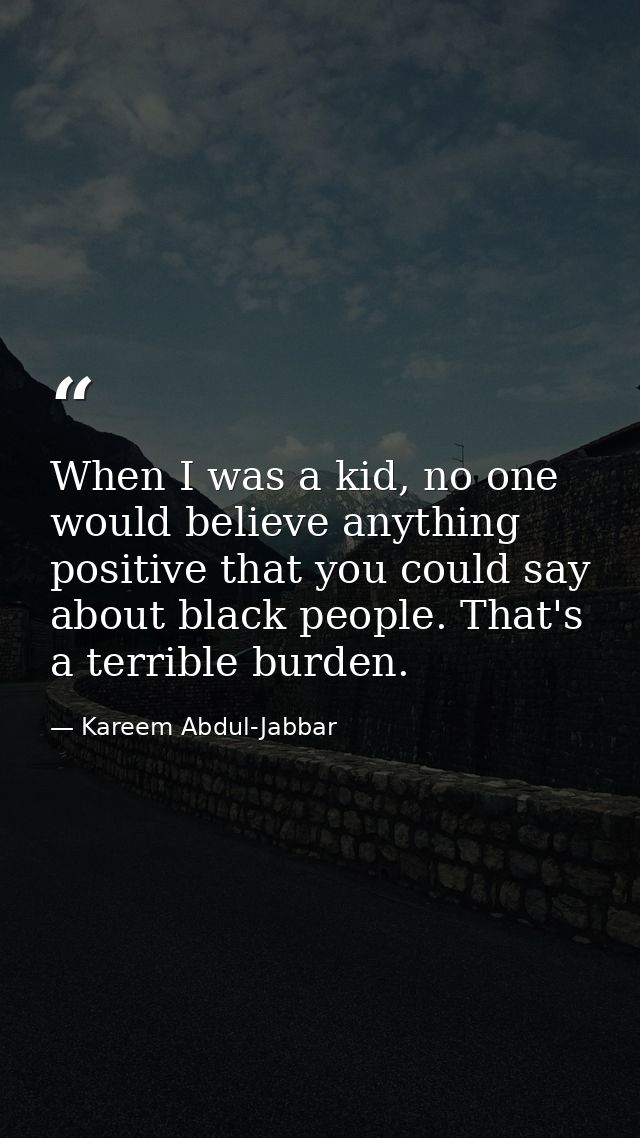 When I was a kid, no one would believe anything positive that you could say about black people. That's a terrible burden — Kareem Abdul-Jabbar