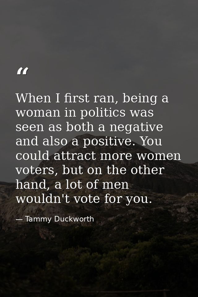 When I first ran, being a woman in politics was seen as both a negative and also a positive. You could attract more wome — Tammy Duckworth
