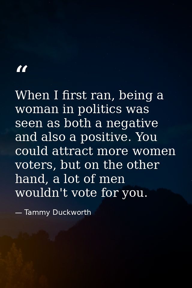 When I first ran, being a woman in politics was seen as both a negative and also a positive. You could attract more wome — Tammy Duckworth