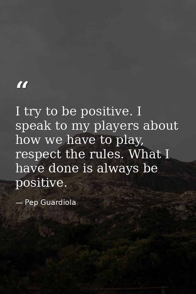 I try to be positive. I speak to my players about how we have to play, respect the rules. What I have done is always be  — Pep Guardiola