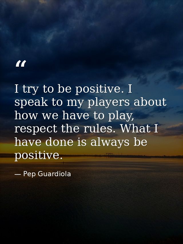I try to be positive. I speak to my players about how we have to play, respect the rules. What I have done is always be  — Pep Guardiola
