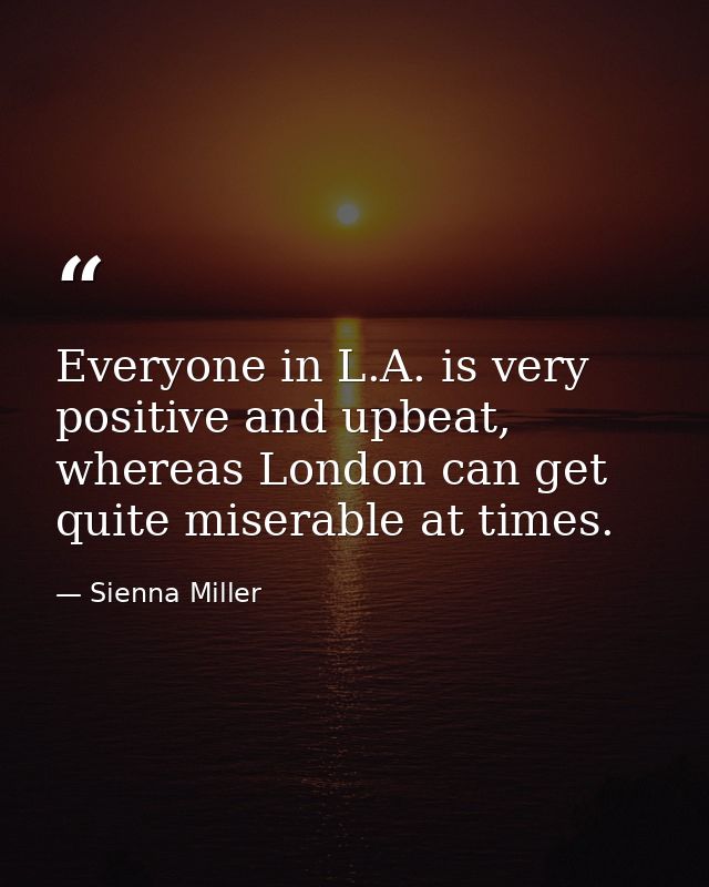 Everyone in L.A. is very positive and upbeat, whereas London can get quite miserable at times. — Sienna Miller