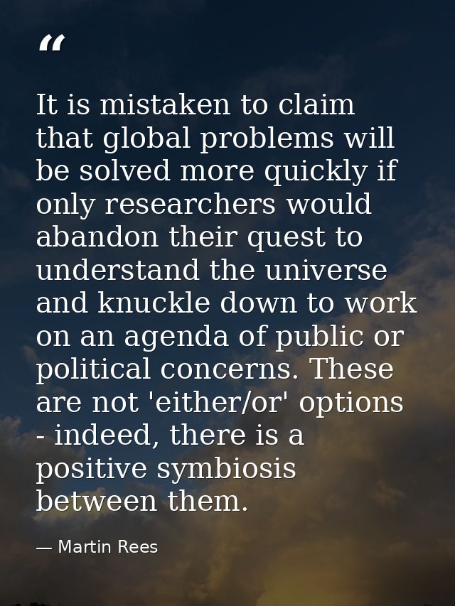 It is mistaken to claim that global problems will be solved more quickly if only researchers would abandon their quest t — Martin Rees