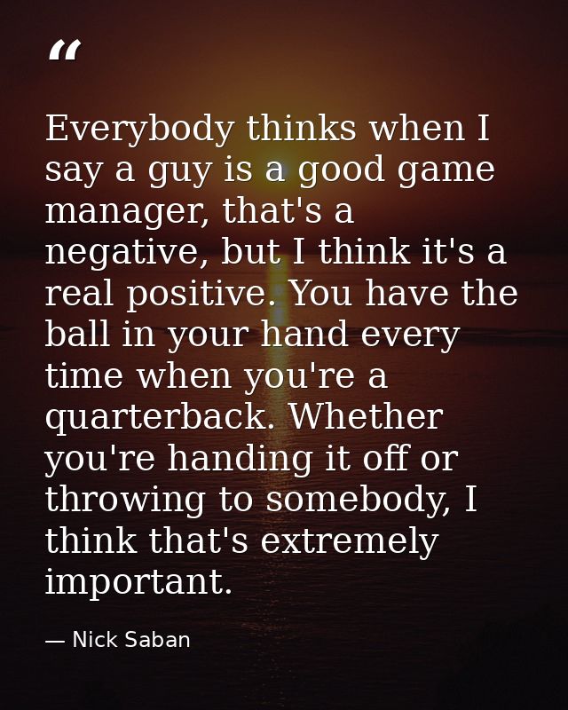 Everybody thinks when I say a guy is a good game manager, that's a negative, but I think it's a real positive. You have  — Nick Saban