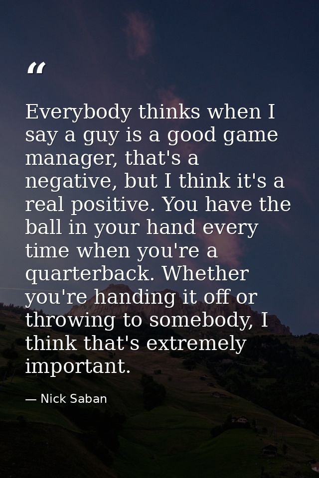 Everybody thinks when I say a guy is a good game manager, that's a negative, but I think it's a real positive. You have  — Nick Saban
