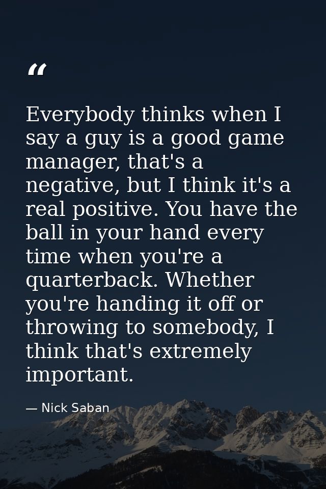 Everybody thinks when I say a guy is a good game manager, that's a negative, but I think it's a real positive. You have  — Nick Saban