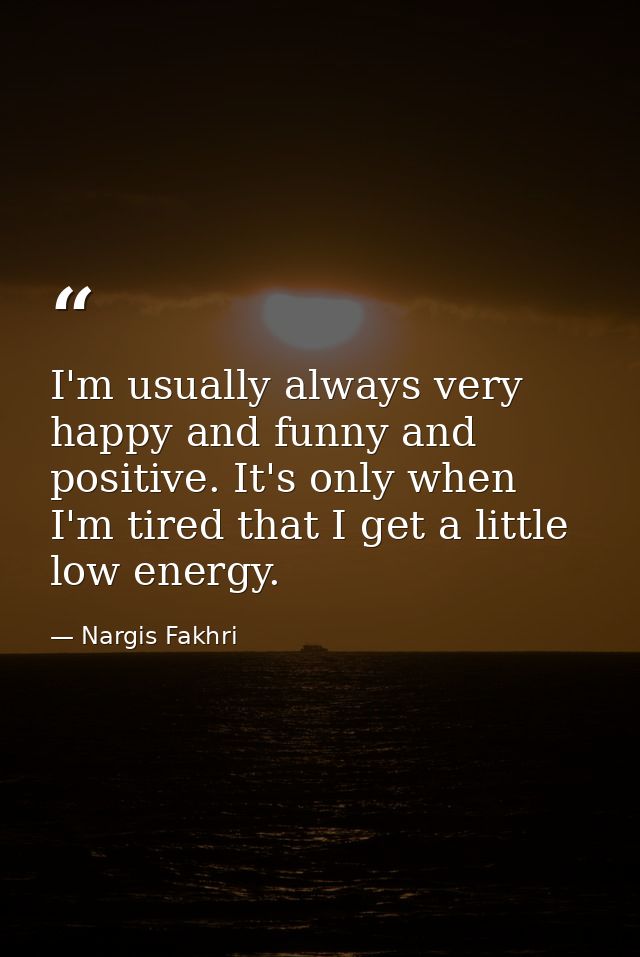I'm usually always very happy and funny and positive. It's only when I'm tired that I get a little low energy. — Nargis Fakhri