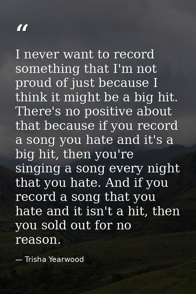 I never want to record something that I'm not proud of just because I think it might be a big hit. There's no positive a — Trisha Yearwood
