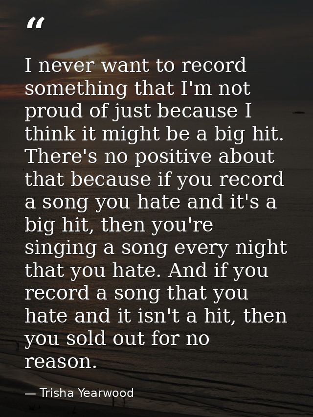 I never want to record something that I'm not proud of just because I think it might be a big hit. There's no positive a — Trisha Yearwood