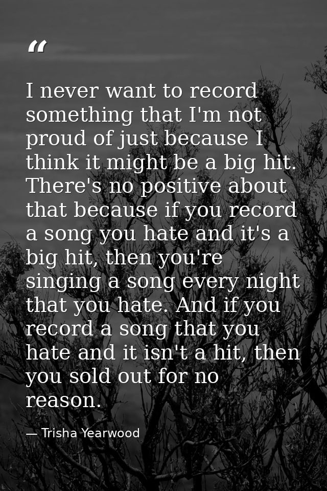 I never want to record something that I'm not proud of just because I think it might be a big hit. There's no positive a — Trisha Yearwood