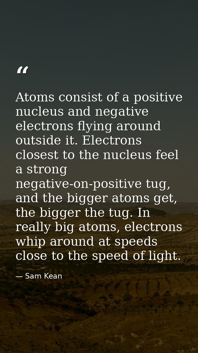 Atoms consist of a positive nucleus and negative electrons flying around outside it. Electrons closest to the nucleus fe — Sam Kean