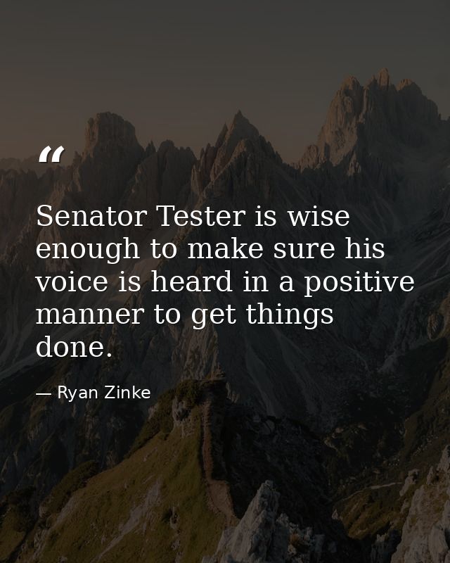 Senator Tester is wise enough to make sure his voice is heard in a positive manner to get things done. — Ryan Zinke