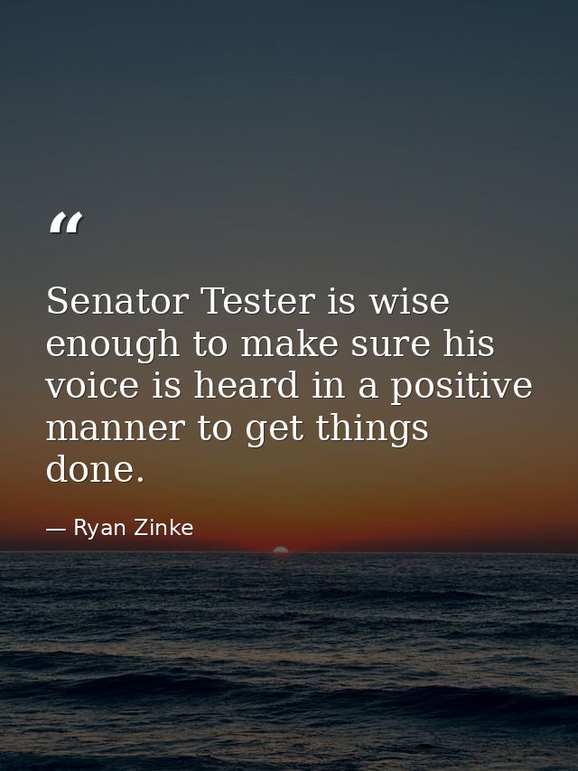 Senator Tester is wise enough to make sure his voice is heard in a positive manner to get things done. — Ryan Zinke
