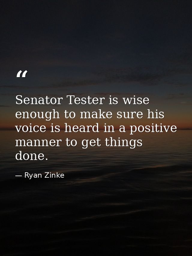 Senator Tester is wise enough to make sure his voice is heard in a positive manner to get things done. — Ryan Zinke
