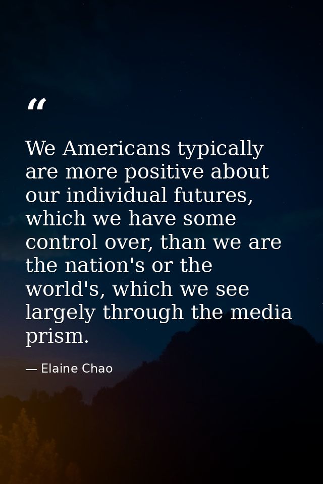 We Americans typically are more positive about our individual futures, which we have some control over, than we are the  — Elaine Chao