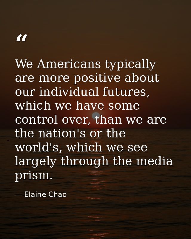 We Americans typically are more positive about our individual futures, which we have some control over, than we are the  — Elaine Chao