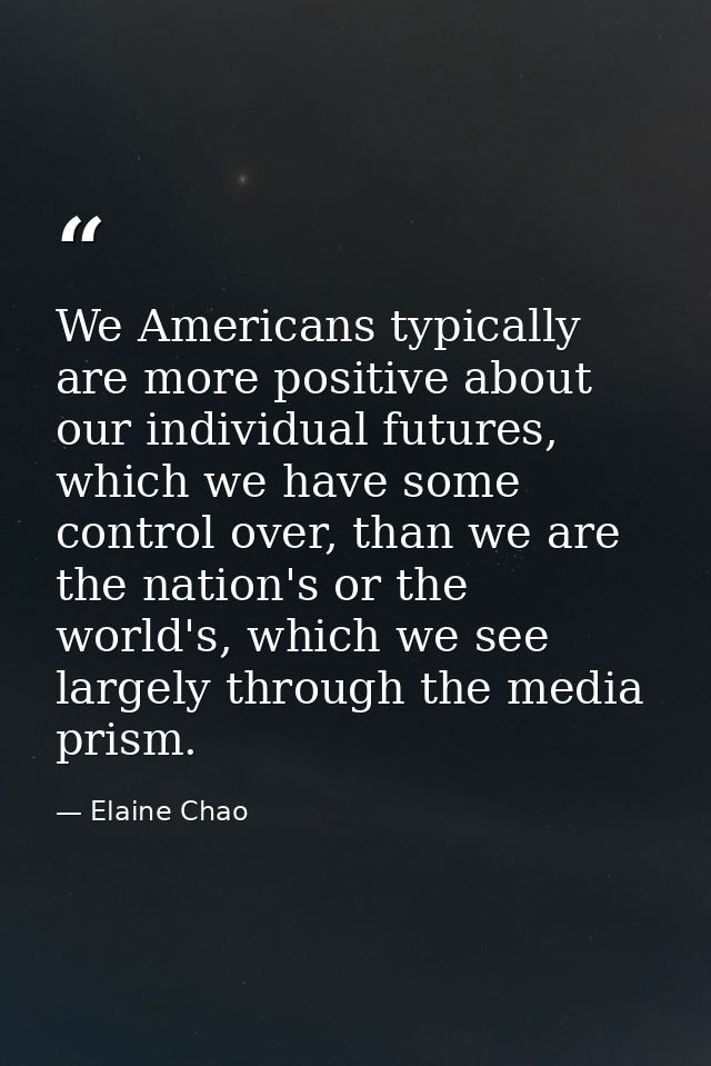 We Americans typically are more positive about our individual futures, which we have some control over, than we are the  — Elaine Chao