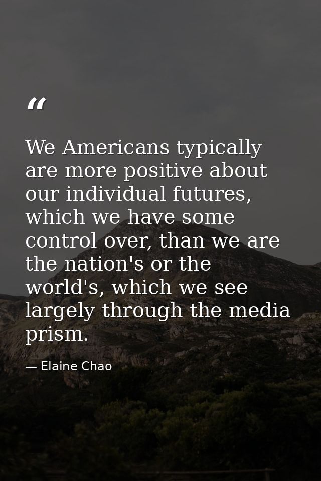 We Americans typically are more positive about our individual futures, which we have some control over, than we are the  — Elaine Chao