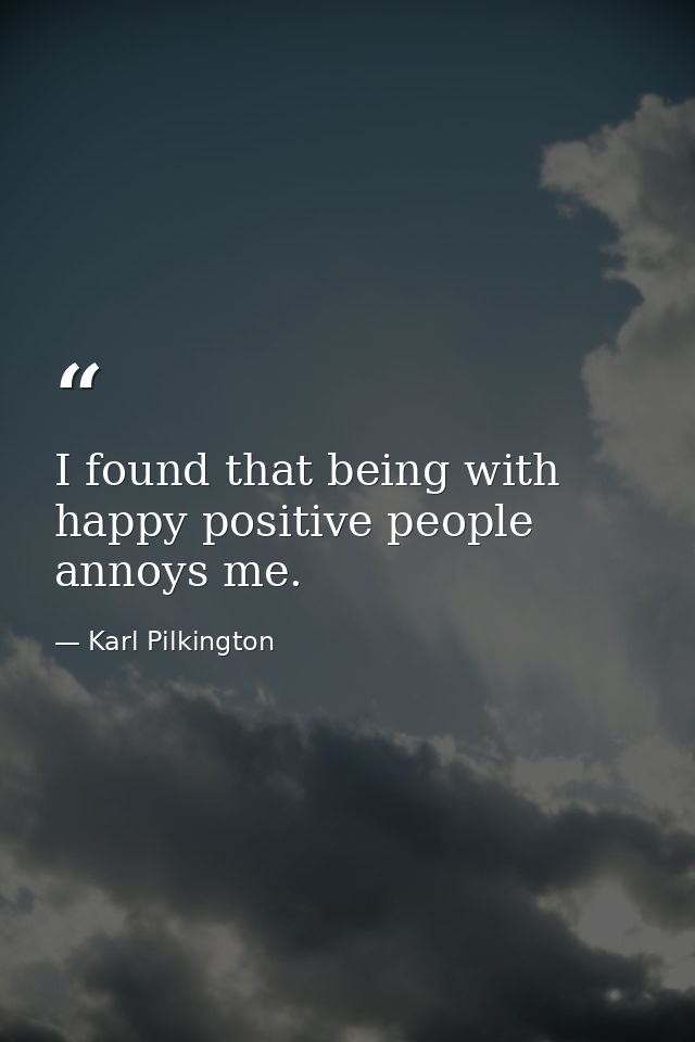 I found that being with happy positive people annoys me. — Karl Pilkington
