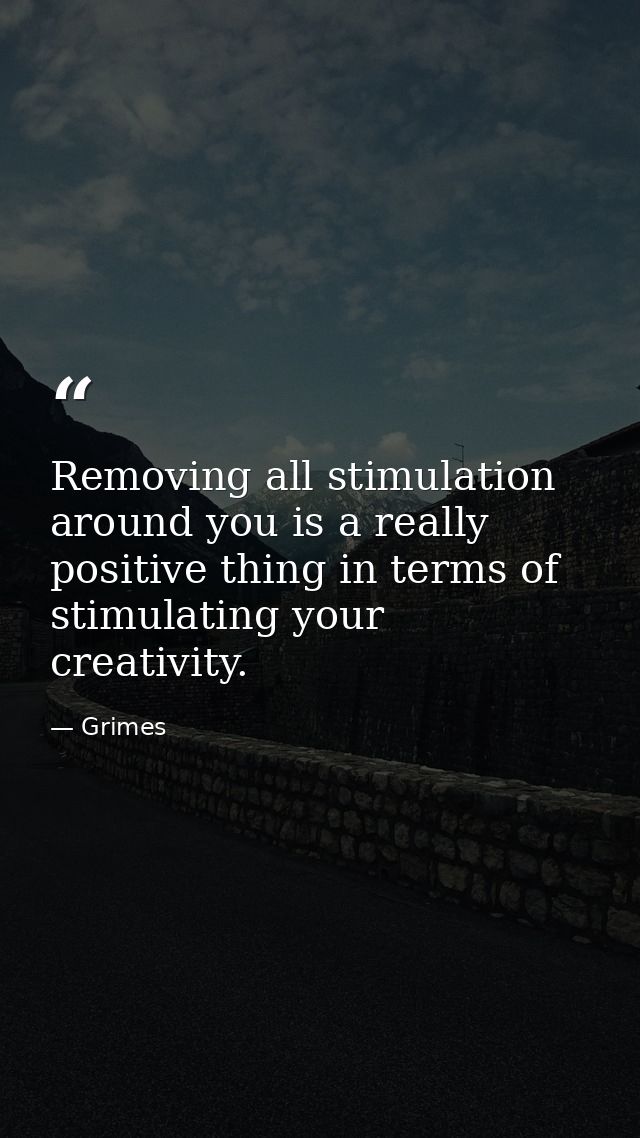 Removing all stimulation around you is a really positive thing in terms of stimulating your creativity. — Grimes