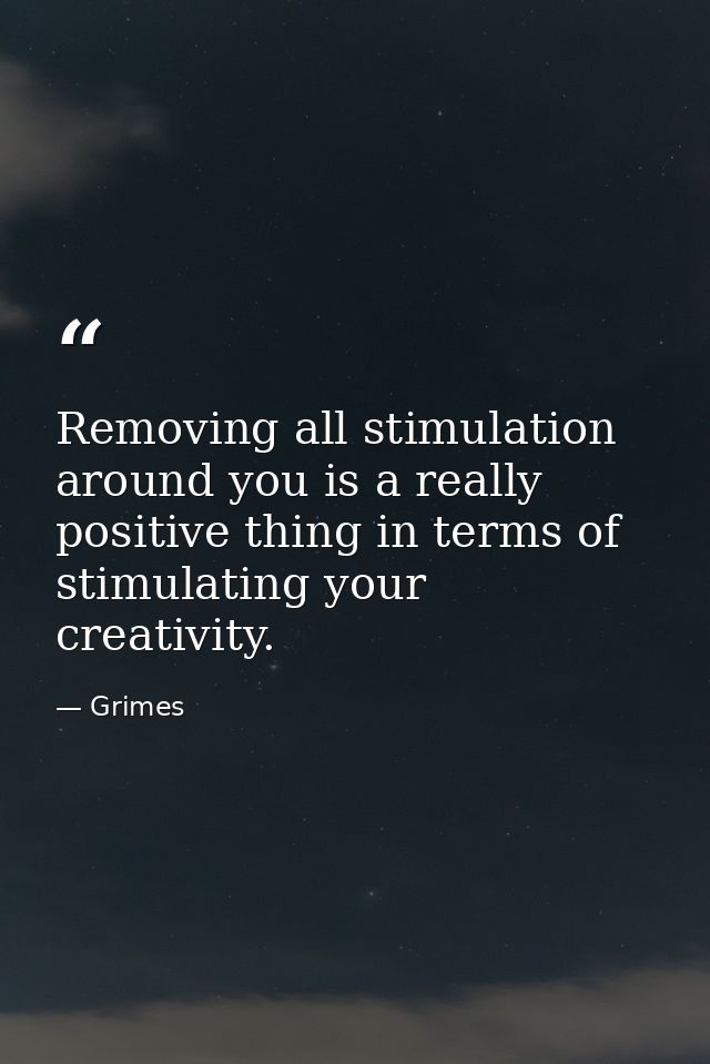 Removing all stimulation around you is a really positive thing in terms of stimulating your creativity. — Grimes