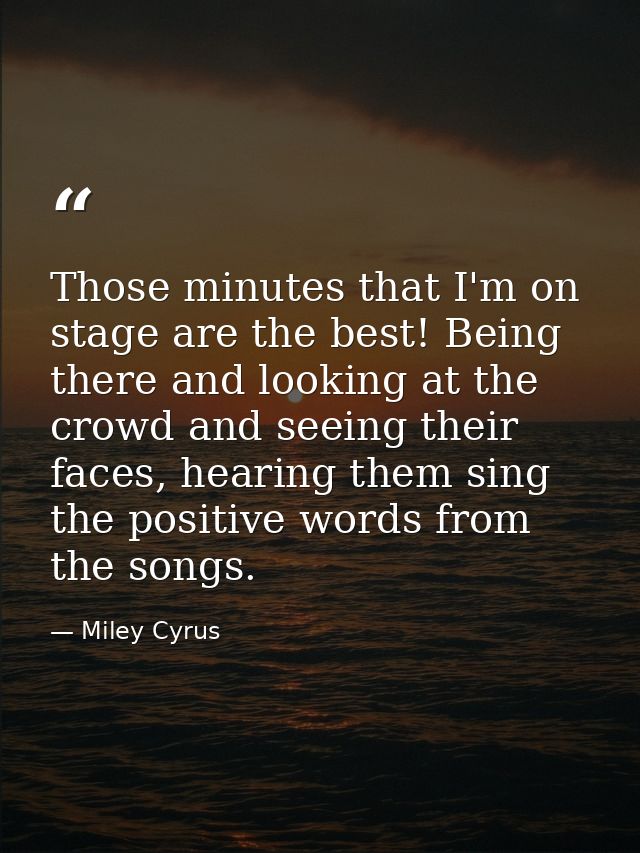 Those minutes that I'm on stage are the best! Being there and looking at the crowd and seeing their faces, hearing them  — Miley Cyrus