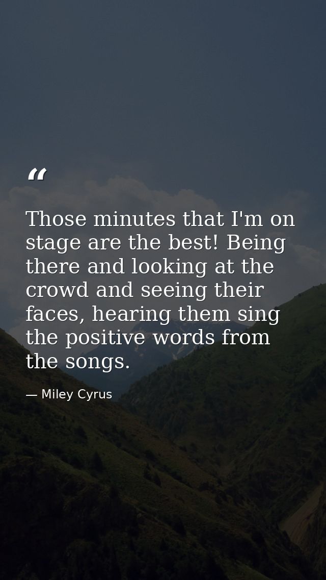 Those minutes that I'm on stage are the best! Being there and looking at the crowd and seeing their faces, hearing them  — Miley Cyrus