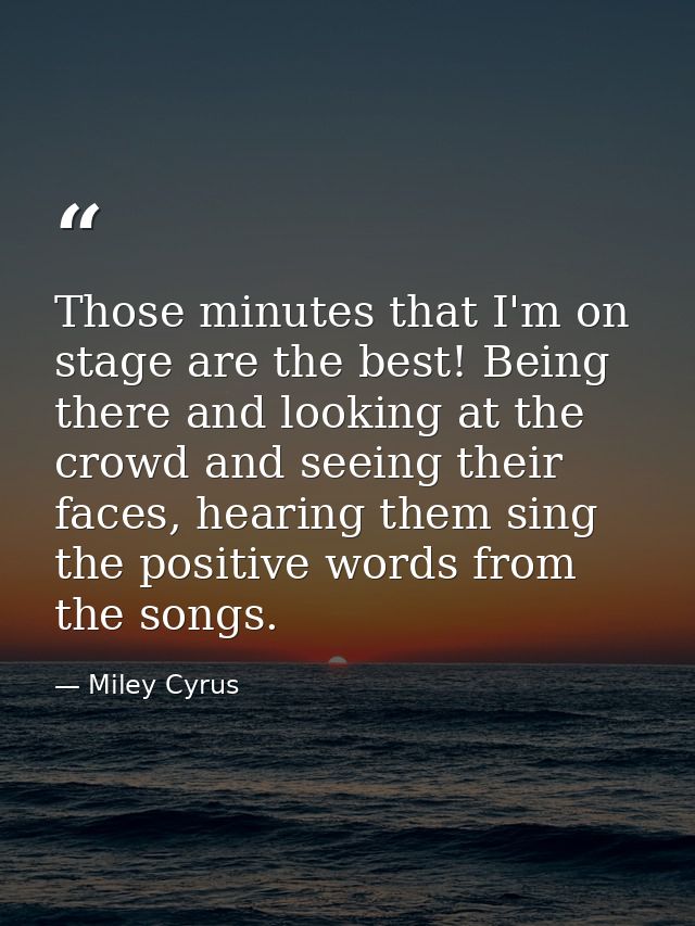 Those minutes that I'm on stage are the best! Being there and looking at the crowd and seeing their faces, hearing them  — Miley Cyrus