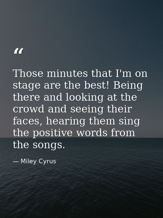Those minutes that I'm on stage are the best! Being there and looking at the crowd and seeing their faces, hearing them  — Miley Cyrus