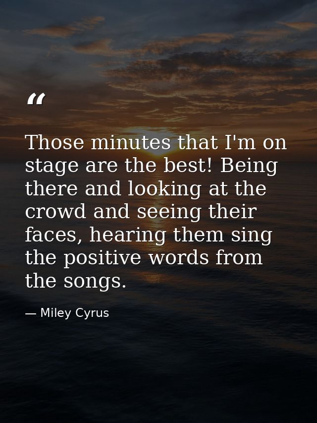 Those minutes that I'm on stage are the best! Being there and looking at the crowd and seeing their faces, hearing them  — Miley Cyrus