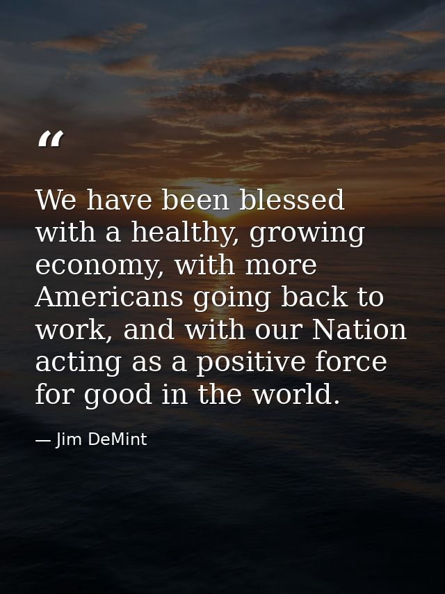 We have been blessed with a healthy, growing economy, with more Americans going back to work, and with our Nation acting — Jim DeMint