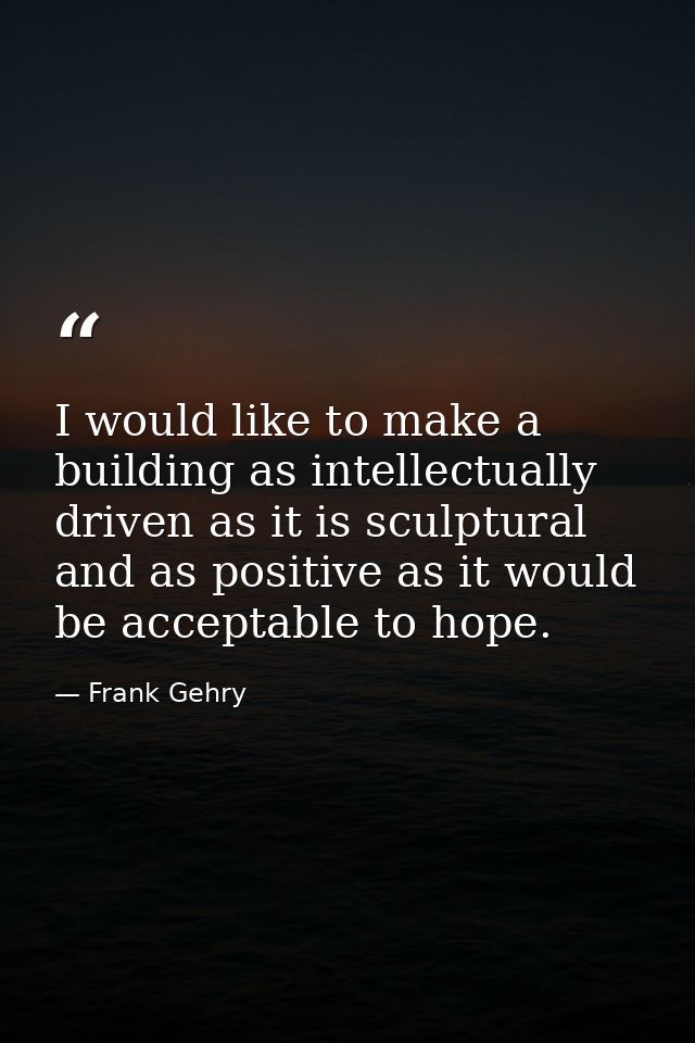 I would like to make a building as intellectually driven as it is sculptural and as positive as it would be acceptable t — Frank Gehry