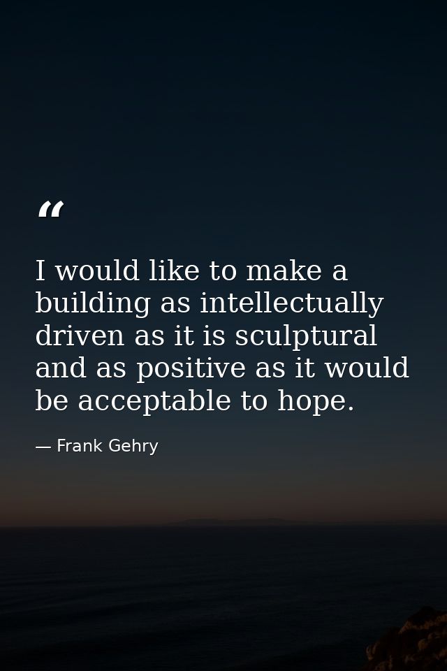 I would like to make a building as intellectually driven as it is sculptural and as positive as it would be acceptable t — Frank Gehry