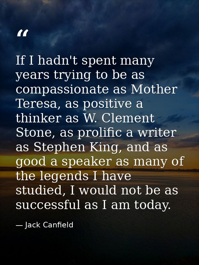 If I hadn't spent many years trying to be as compassionate as Mother Teresa, as positive a thinker as W. Clement Stone,  — Jack Canfield
