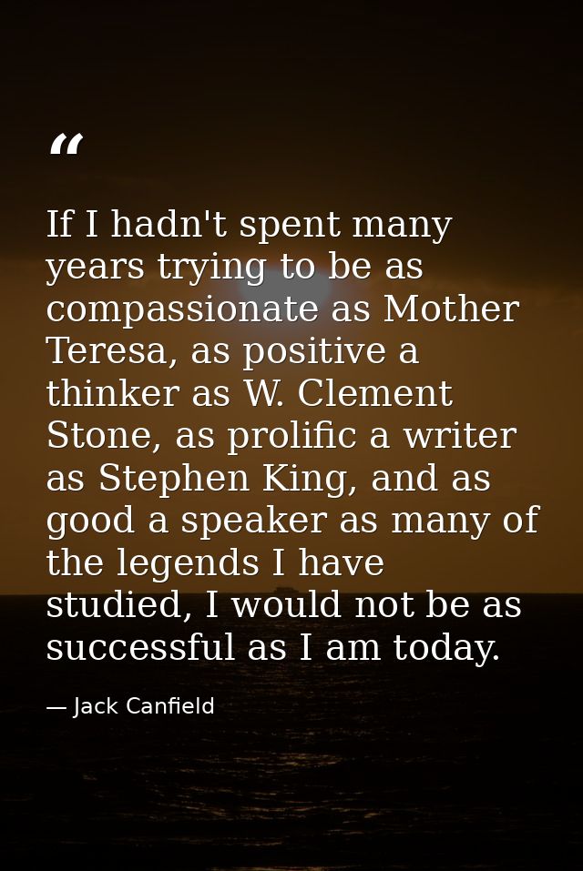 If I hadn't spent many years trying to be as compassionate as Mother Teresa, as positive a thinker as W. Clement Stone,  — Jack Canfield
