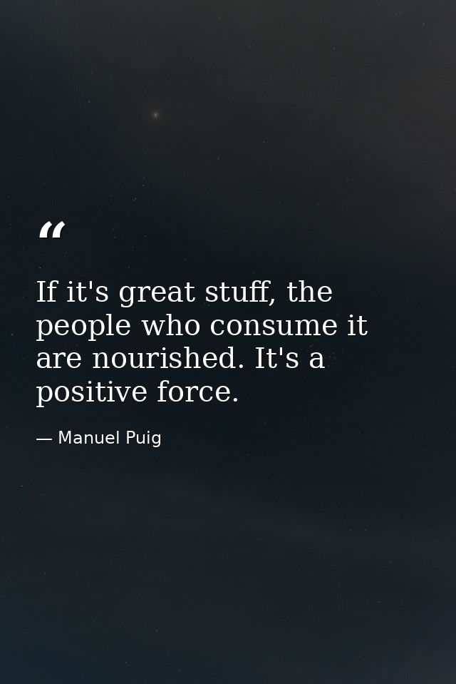 If it's great stuff, the people who consume it are nourished. It's a positive force. — Manuel Puig