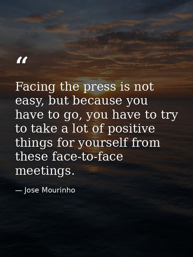 Facing the press is not easy, but because you have to go, you have to try to take a lot of positive things for yourself  — Jose Mourinho