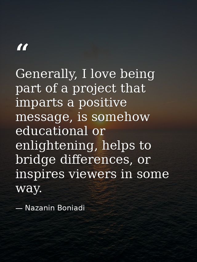 Generally, I love being part of a project that imparts a positive message, is somehow educational or enlightening, helps — Nazanin Boniadi