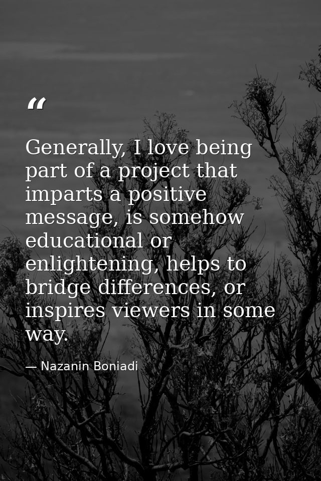 Generally, I love being part of a project that imparts a positive message, is somehow educational or enlightening, helps — Nazanin Boniadi
