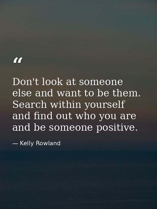 Don't look at someone else and want to be them. Search within yourself and find out who you are and be someone positive. — Kelly Rowland