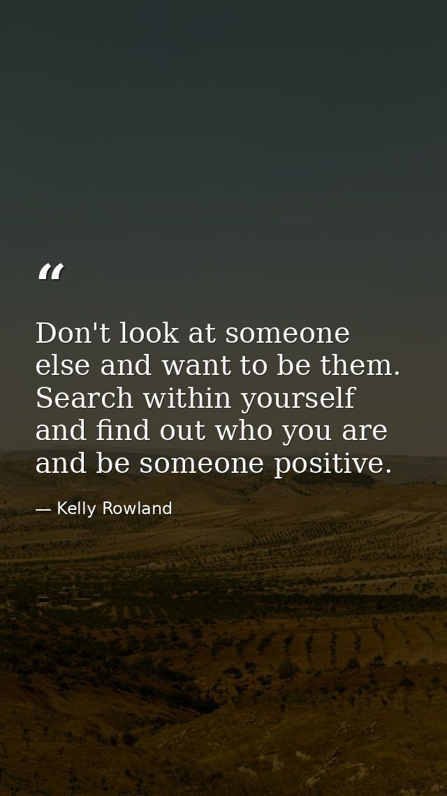 Don't look at someone else and want to be them. Search within yourself and find out who you are and be someone positive. — Kelly Rowland
