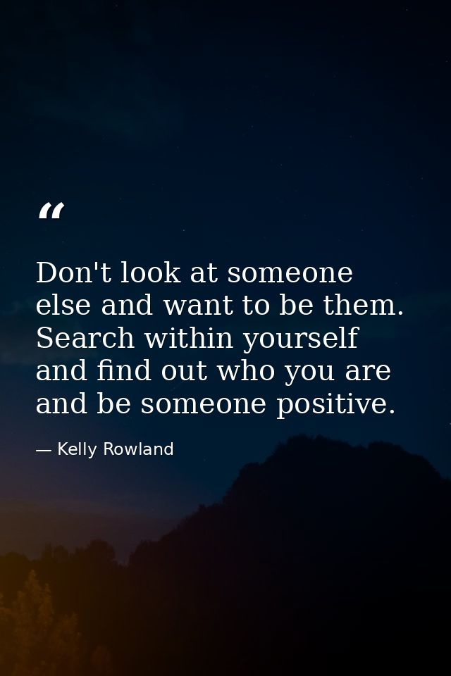 Don't look at someone else and want to be them. Search within yourself and find out who you are and be someone positive. — Kelly Rowland