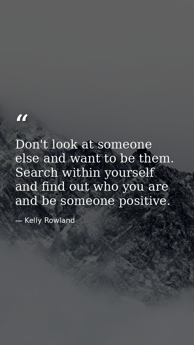 Don't look at someone else and want to be them. Search within yourself and find out who you are and be someone positive. — Kelly Rowland