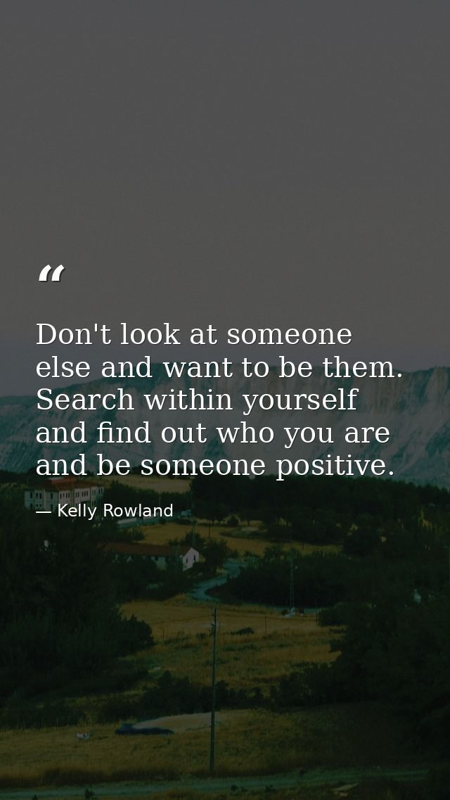 Don't look at someone else and want to be them. Search within yourself and find out who you are and be someone positive. — Kelly Rowland