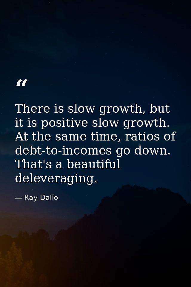 There is slow growth, but it is positive slow growth. At the same time, ratios of debt-to-incomes go down. That's a beau — Ray Dalio