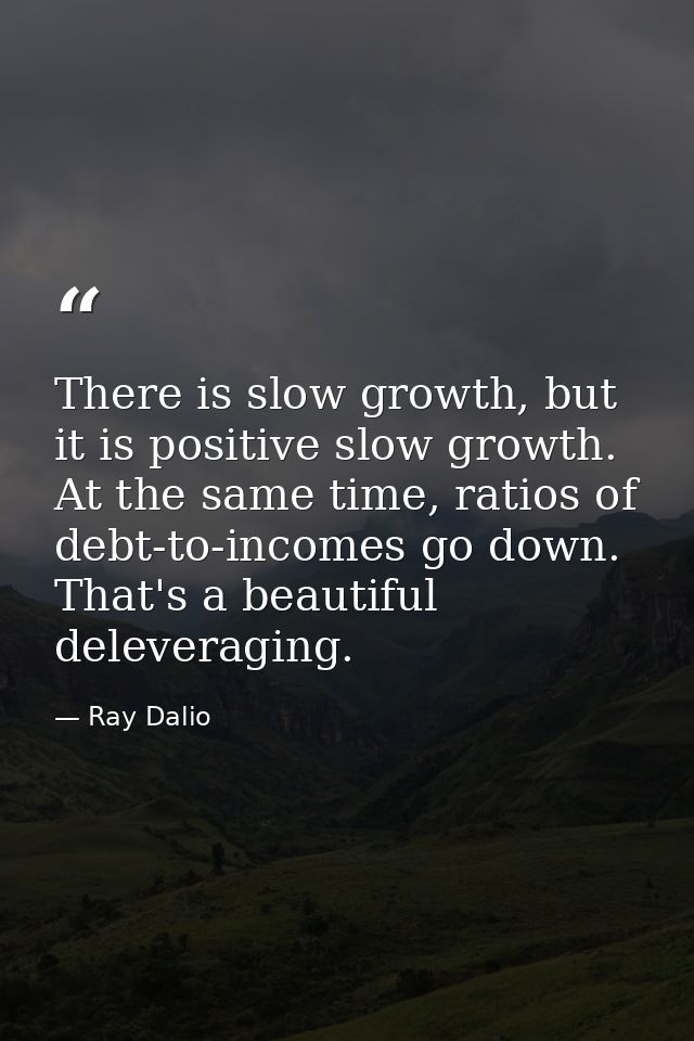 There is slow growth, but it is positive slow growth. At the same time, ratios of debt-to-incomes go down. That's a beau — Ray Dalio