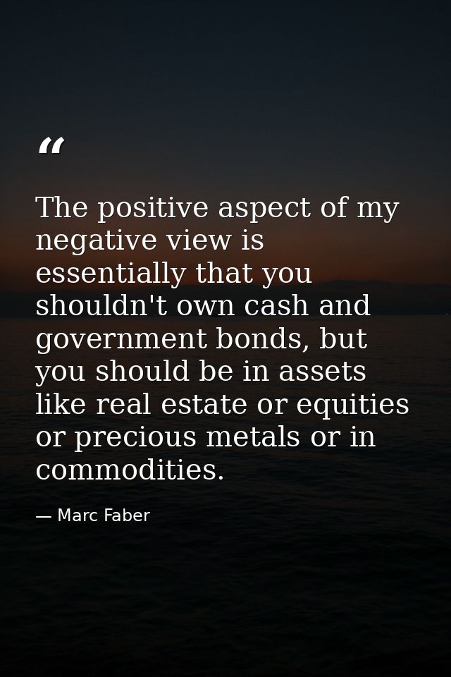 The positive aspect of my negative view is essentially that you shouldn't own cash and government bonds, but you should  — Marc Faber